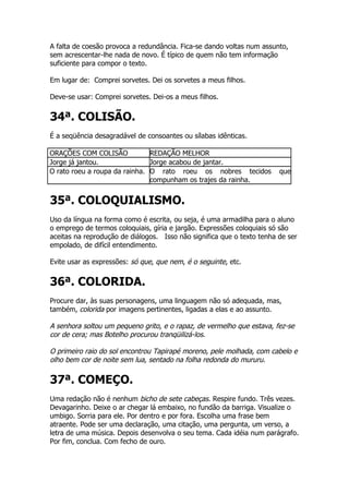 A falta de coesão provoca a redundância. Fica-se dando voltas num assunto,
sem acrescentar-lhe nada de novo. É típico de quem não tem informação
suficiente para compor o texto.

Em lugar de: Comprei sorvetes. Dei os sorvetes a meus filhos.

Deve-se usar: Comprei sorvetes. Dei-os a meus filhos.


34ª. COLISÃO.
É a seqüência desagradável de consoantes ou sílabas idênticas.

ORAÇÕES COM COLISÃO            REDAÇÃO MELHOR
Jorge já jantou.               Jorge acabou de jantar.
O rato roeu a roupa da rainha. O rato roeu os nobres tecidos            que
                               compunham os trajes da rainha.


35ª. COLOQUIALISMO.
Uso da língua na forma como é escrita, ou seja, é uma armadilha para o aluno
o emprego de termos coloquiais, gíria e jargão. Expressões coloquiais só são
aceitas na reprodução de diálogos. Isso não significa que o texto tenha de ser
empolado, de difícil entendimento.

Evite usar as expressões: só que, que nem, é o seguinte, etc.


36ª. COLORIDA.
Procure dar, às suas personagens, uma linguagem não só adequada, mas,
também, colorida por imagens pertinentes, ligadas a elas e ao assunto.

A senhora soltou um pequeno grito, e o rapaz, de vermelho que estava, fez-se
cor de cera; mas Botelho procurou tranqüilizá-los.

O primeiro raio do sol encontrou Tapirapé moreno, pele molhada, com cabelo e
olho bem cor de noite sem lua, sentado na folha redonda do mururu.

37ª. COMEÇO.
Uma redação não é nenhum bicho de sete cabeças. Respire fundo. Três vezes.
Devagarinho. Deixe o ar chegar lá embaixo, no fundão da barriga. Visualize o
umbigo. Sorria para ele. Por dentro e por fora. Escolha uma frase bem
atraente. Pode ser uma declaração, uma citação, uma pergunta, um verso, a
letra de uma música. Depois desenvolva o seu tema. Cada idéia num parágrafo.
Por fim, conclua. Com fecho de ouro.
 