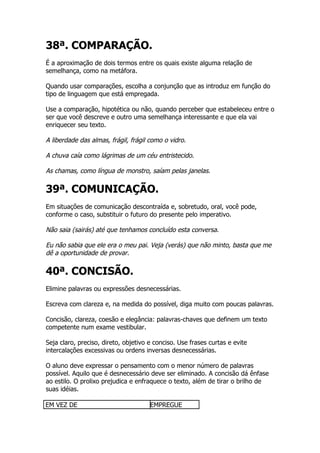 38ª. COMPARAÇÃO.
É a aproximação de dois termos entre os quais existe alguma relação de
semelhança, como na metáfora.

Quando usar comparações, escolha a conjunção que as introduz em função do
tipo de linguagem que está empregada.

Use a comparação, hipotética ou não, quando perceber que estabeleceu entre o
ser que você descreve e outro uma semelhança interessante e que ela vai
enriquecer seu texto.

A liberdade das almas, frágil, frágil como o vidro.

A chuva caía como lágrimas de um céu entristecido.

As chamas, como língua de monstro, saíam pelas janelas.

39ª. COMUNICAÇÃO.
Em situações de comunicação descontraída e, sobretudo, oral, você pode,
conforme o caso, substituir o futuro do presente pelo imperativo.

Não saia (sairás) até que tenhamos concluído esta conversa.

Eu não sabia que ele era o meu pai. Veja (verás) que não minto, basta que me
dê a oportunidade de provar.

40ª. CONCISÃO.
Elimine palavras ou expressões desnecessárias.

Escreva com clareza e, na medida do possível, diga muito com poucas palavras.

Concisão, clareza, coesão e elegância: palavras-chaves que definem um texto
competente num exame vestibular.

Seja claro, preciso, direto, objetivo e conciso. Use frases curtas e evite
intercalações excessivas ou ordens inversas desnecessárias.

O aluno deve expressar o pensamento com o menor número de palavras
possível. Aquilo que é desnecessário deve ser eliminado. A concisão dá ênfase
ao estilo. O prolixo prejudica e enfraquece o texto, além de tirar o brilho de
suas idéias.

EM VEZ DE                             EMPREGUE
 