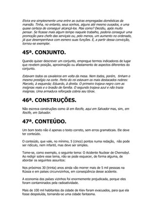 Elvira era simplesmente uma entre as outras empregadas domésticas da
mansão. Tinha, no entanto, seus sonhos, alguns até mesmo ousados, e uma
quase certeza de conseguir alcançá-los. Mas como? Decidiu, após muito
pensar. Se ficasse mais algum tempo naquele trabalho, poderia conseguir uma
promoção para chefe das serviçais ou, pelo menos, um aumento no ordenado,
já que desempenhava com esmero suas funções. E, a partir dessa convicção,
tornou-se exemplar.

45ª. CONJUNTO.
Quando quiser descrever um conjunto, empregue termos indicadores de lugar
que revelem posição, aproximação ou afastamento de aspectos diferentes do
conjunto.

Estavam todos os cavaleiros em volta da mesa. Nem todos, porém, tinham o
mesmo prestígio na corte. Perto do rei estavam os mais destacados nobres:
Marcelo, à esquerda; Eduardo, à direita. O primeiro trajava negro com as
insígnias reais e o brasão de família. O segundo trajava azul e não trazia
insígnias. Uma armadura reforçada cobria seu tórax.

46ª. CONSTRUÇÕES.
Não escreva construções como lá em Recife, aqui em Salvador mas, sim, em
Recife, em Salvador.

47ª. CONTEÚDO.
Um bom texto não é apenas o texto correto, sem erros gramaticais. Ele deve
ter conteúdo.

O conteúdo, que vale, no mínimo, 5 (cinco) pontos numa redação, não pode
ser ridículo, nem infantil, mas deve ser simples.

Tome-se, como exemplo, o seguinte tema: O Acidente Nuclear de Chernobyl.
Ao redigir sobre esse tema, não se pode esquecer, de forma alguma, de
abordar os seguintes assuntos:

Nos próximos 30 (trinta) anos ainda vão morrer mais de 5 mil pessoas na
Rússia e em países circunvizinhos, em conseqüência desse acidente.

A economia dos países vizinhos foi enormemente prejudicada, porque eles
foram contaminados pela radioatividade.

Mais de 100 mil habitantes da cidade de Kiev foram evacuados, para que ela
fosse despoluída, tornando-se uma cidade fantasma.
 