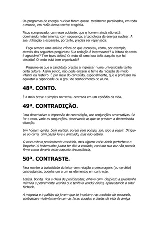 Os programas de energia nuclear foram quase totalmente paralisados, em todo
o mundo, em razão dessa terrível tragédia.

Ficou comprovado, com esse acidente, que o homem ainda não está
dominando, inteiramente, com segurança, a tecnologia da energia nuclear. A
sua utilização e expansão, portanto, precisa ser repensada.

   Faça sempre uma análise crítica do que escreveu, como, por exemplo,
através das seguintes perguntas: Sua redação é interessante? A leitura do texto
é agradável? Tem boas idéias? O texto dá uma boa idéia daquilo que foi
descrito? O texto está bem organizado?

   Presume-se que o candidato prestes a ingressar numa universidade tenha
certa cultura. Assim sendo, não pode encarar o tema da redação de modo
infantil ou rasteiro. É por meio do conteúdo, especialmente, que o professor irá
aquilatar a capacidade ou o grau de conhecimento do aluno.


48ª. CONTO.
É a mais breve e simples narrativa, centrada em um episódio da vida.


49ª. CONTRADIÇÃO.
Para desenvolver a impressão de contradição, use conjunções adversativas. Se
for o caso, varie as conjunções, observando as que se prestam a determinada
situação.

Um homem gordo, bem vestido, porém sem pompa, saiu logo a seguir. Dirigiu-
se ao carro, com passo leve e animado, mas não entrou.

O caso estava praticamente resolvido, mas alguma coisa ainda perturbava o
Inspetor. A testemunha jurara ter dito a verdade, contudo sua voz não parecia
firme como deveria estar naquela circunstância.

50ª. CONTRASTE.
Para manter a curiosidade do leitor com relação a personagens (ou cenário)
contrastantes, oponha um a um os elementos em contraste.

Letícia, bonita, rica e cheia de preconceitos, olhava com desprezo a jovenzinha
mirrada e pobremente vestida que tentava vender doces, aproveitando o sinal
fechado.

A magreza e a palidez da jovem que se inspirava nas modelos de passarela,
contrastava violentamente com as faces coradas e cheias de vida da amiga
 