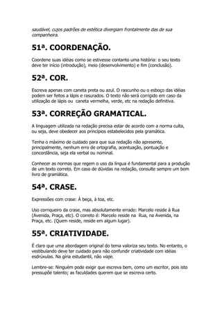 saudável, cujos padrões de estética divergiam frontalmente das de sua
companheira.

51ª. COORDENAÇÃO.
Coordene suas idéias como se estivesse contanto uma história: o seu texto
deve ter início (introdução), meio (desenvolvimento) e fim (conclusão).


52ª. COR.
Escreva apenas com caneta preta ou azul. O rascunho ou o esboço das idéias
podem ser feitos a lápis e rasurados. O texto não será corrigido em caso da
utilização de lápis ou caneta vermelha, verde, etc na redação definitiva.


53ª. CORREÇÃO GRAMATICAL.
A linguagem utilizada na redação precisa estar de acordo com a norma culta,
ou seja, deve obedecer aos princípios estabelecidos pela gramática.

Tenha o máximo de cuidado para que sua redação não apresente,
principalmente, nenhum erro de ortografia, acentuação, pontuação e
concordância, seja ela verbal ou nominal.

Conhecer as normas que regem o uso da língua é fundamental para a produção
de um texto correto. Em caso de dúvidas na redação, consulte sempre um bom
livro de gramática.


54ª. CRASE.
Expressões com crase: À beça, à toa, etc.

Uso corriqueiro da crase, mas absolutamente errado: Marcelo reside à Rua
(Avenida, Praça, etc). O correto é: Marcelo reside na Rua, na Avenida, na
Praça, etc. (Quem reside, reside em algum lugar).


55ª. CRIATIVIDADE.
É claro que uma abordagem original do tema valoriza seu texto. No entanto, o
vestibulando deve ter cuidado para não confundir criatividade com idéias
esdrúxulas. Na gíria estudantil, não viaje.

Lembre-se: Ninguém pode exigir que escreva bem, como um escritor, pois isto
pressupõe talento; as faculdades querem que se escreva certo.
 