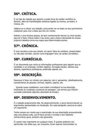 56ª. CRÍTICA.
É um tipo de redação que aprecia e avalia livros de caráter científico ou
literário, além de manifestações artísticas ligadas ao cinema, ao teatro, à
música, etc.

Habitue-se a criticar sua redação, procurando ver se todos os seus pormenores
colaboram para criar a idéia que tem em mente.

Solicite a uma terceira pessoa, de bom conhecimento técnico ou nível escolar,
para ler e fazer críticas sobre o seu texto, pois a leitura demasiada de nossos
próprios trabalhos torna-nos cegos para determinados pontos.


57ª. CRÔNICA.
É uma narrativa curta que retrata, em geral, fatos do cotidiano, presenciados
ou não pelo narrador, escrita numa linguagem leve, de caráter jornalístico.


58ª. CURRÍCULO.
É um documento que reúne as informações profissionais para alguém que se
candidata a um emprego. Contém objetivo, formação escolar, idiomas que
domina, experiência profissional, pretensão salarial, etc.


59ª. DESCRIÇÃO.
Descrever é fazer um retrato com palavras, isto é, apresentar, detalhadamente,
características de pessoas, animais, objetos, lugares, etc.

  Quando quiser estabelecer uma ordem cronológica na sua descrição,
mostrando as mudanças sucessivas da paisagem, use termos que indicam
sucessão (sobretudo adjuntos adverbiais de tempo).


60ª. DESENVOLVIMENTO.
É a redação propriamente dita. No desenvolvimento, o aluno deverá discutir os
argumentos apresentados na introdução. Em cada parágrafo, escreve-se sobre
um argumento.

Tenha sempre em mente que o examinador de sua dissertação provavelmente
seja uma pessoa culta, que lê bons jornais e revistas e tem bastante
conhecimento geral, portanto não generalize.

É a parte mais importante em qualquer texto. É quando podemos nos
aprofundar nas idéias que, por enquanto, foram apenas mencionadas na
 