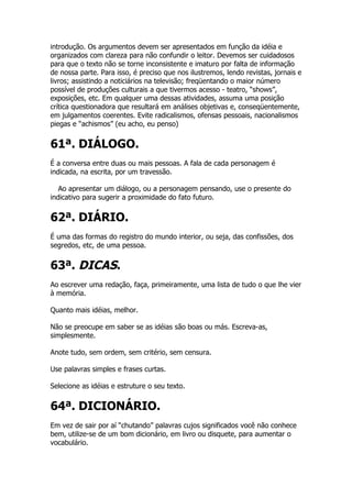 introdução. Os argumentos devem ser apresentados em função da idéia e
organizados com clareza para não confundir o leitor. Devemos ser cuidadosos
para que o texto não se torne inconsistente e imaturo por falta de informação
de nossa parte. Para isso, é preciso que nos ilustremos, lendo revistas, jornais e
livros; assistindo a noticiários na televisão; freqüentando o maior número
possível de produções culturais a que tivermos acesso - teatro, “shows”,
exposições, etc. Em qualquer uma dessas atividades, assuma uma posição
crítica questionadora que resultará em análises objetivas e, conseqüentemente,
em julgamentos coerentes. Evite radicalismos, ofensas pessoais, nacionalismos
piegas e “achismos” (eu acho, eu penso)


61ª. DIÁLOGO.
É a conversa entre duas ou mais pessoas. A fala de cada personagem é
indicada, na escrita, por um travessão.

   Ao apresentar um diálogo, ou a personagem pensando, use o presente do
indicativo para sugerir a proximidade do fato futuro.


62ª. DIÁRIO.
É uma das formas do registro do mundo interior, ou seja, das confissões, dos
segredos, etc, de uma pessoa.


63ª. DICAS.
Ao escrever uma redação, faça, primeiramente, uma lista de tudo o que lhe vier
à memória.

Quanto mais idéias, melhor.

Não se preocupe em saber se as idéias são boas ou más. Escreva-as,
simplesmente.

Anote tudo, sem ordem, sem critério, sem censura.

Use palavras simples e frases curtas.

Selecione as idéias e estruture o seu texto.


64ª. DICIONÁRIO.
Em vez de sair por aí “chutando” palavras cujos significados você não conhece
bem, utilize-se de um bom dicionário, em livro ou disquete, para aumentar o
vocabulário.
 