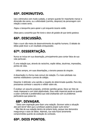 65ª. DIMINUTIVO.
Use o diminutivo com muito cuidado, e sempre quando for importante marcar a
dimensão dos seres, ou a afetividade (carinho, desprezo) da personagem com
relação a esses seres.

Pegou o banquinho para apoiar o pé enquanto tocaria violão.

Disse para a avozinha que lhe traria o doce de goiaba de que tanto gostava.

66ª. DISCUSSÃO.
Falar e ouvir são meios de desenvolvimento do espírito humano. O debate de
idéias pode levar a um resultado enriquecedor.


67ª. DISSERTAÇÃO.
Nunca se inclua em sua dissertação, principalmente para contar fatos de sua
vida particular.

É uma redação que, através do raciocínio, expõe idéias, doutrinas, impressões,
pontos de vista.

  Utilize sempre, em suas dissertações, a terceira pessoa do singular.

A dissertação é a forma mais comum de redação. É a mais solicitada nos
exames vestibulares e provas de colégio.

Dissertar é defender uma opinião a respeito de determinada questão. Para isto,
precisamos conhecer o assunto e refletir sobre ele.

É analisar um assunto proposto, emitindo opiniões gerais. Deve ser feito de
modo impessoal e com total objetividade. Essa visão imparcial perde-se quando
o autor confunde a problemática que está analisando com os problemas
particulares que possa ter.


  68ª. DIVAGAR.
   “Estou sem inspiração para fazer uma redação. Escrever sobre a situação
dos sem-terra? Bem que o professor poderia propor outro tema.”
   Não fale de sua redação dentro do próprio texto, porque isso demonstra
insegurança e vazio de idéias. Ademais, sua nota ficará seriamente
comprometida quando da avaliação do conteúdo.


69ª. DOIS PONTOS.
 