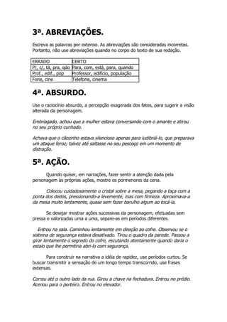 3ª. ABREVIAÇÕES.
Escreva as palavras por extenso. As abreviações são consideradas incorretas.
Portanto, não use abreviações quando no corpo do texto de sua redação.

ERRADO                 CERTO
P/, c/, tá, pra, qdo   Para, com, está, para, quando
Prof., edif., pop      Professor, edifício, população
Fone, cine             Telefone, cinema


4ª. ABSURDO.
Use o raciocínio absurdo, a percepção exagerada dos fatos, para sugerir a visão
alterada da personagem.

Embriagado, achou que a mulher estava conversando com o amante e atirou
no seu próprio cunhado.

Achava que o cãozinho estava silencioso apenas para ludibriá-lo, que preparava
um ataque feroz; talvez até saltasse no seu pescoço em um momento de
distração.

5ª. AÇÃO.
      Quando quiser, em narrações, fazer sentir a atenção dada pela
personagem às próprias ações, mostre os pormenores da cena.

      Colocou cuidadosamente o cristal sobre a mesa, pegando a taça com a
ponta dos dedos, pressionando-a levemente, mas com firmeza. Aproximava-a
da mesa muito lentamente, quase sem fazer barulho algum ao tocá-la.

      Se desejar mostrar ações sucessivas da personagem, efetuadas sem
pressa e valorizadas uma a uma, separe-as em períodos diferentes.

   Entrou na sala. Caminhou lentamente em direção ao cofre. Observou se o
sistema de segurança estava desativado. Tirou o quadro da parede. Passou a
girar lentamente o segredo do cofre, escutando atentamente quando daria o
estalo que lhe permitiria abri-lo com segurança.

      Para construir na narrativa a idéia de rapidez, use períodos curtos. Se
buscar transmitir a sensação de um longo tempo transcorrido, use frases
extensas.

Correu até o outro lado da rua. Girou a chave na fechadura. Entrou no prédio.
Acenou para o porteiro. Entrou no elevador.
 