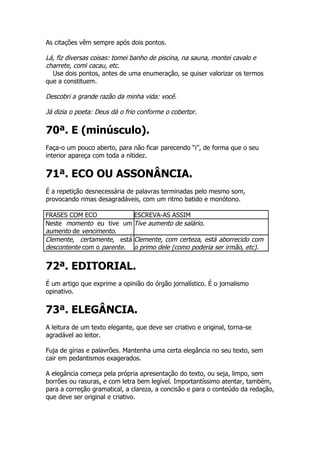 As citações vêm sempre após dois pontos.

Lá, fiz diversas coisas: tomei banho de piscina, na sauna, montei cavalo e
charrete, comi cacau, etc.
  Use dois pontos, antes de uma enumeração, se quiser valorizar os termos
que a constituem.

Descobri a grande razão da minha vida: você.

Já dizia o poeta: Deus dá o frio conforme o cobertor.

70ª. E (minúsculo).
Faça-o um pouco aberto, para não ficar parecendo “i”, de forma que o seu
interior apareça com toda a nitidez.


71ª. ECO OU ASSONÂNCIA.
É a repetição desnecessária de palavras terminadas pelo mesmo som,
provocando rimas desagradáveis, com um ritmo batido e monótono.

FRASES COM ECO             ESCREVA-AS ASSIM
Neste momento eu tive um Tive aumento de salário.
aumento de vencimento.
Clemente, certamente, está Clemente, com certeza, está aborrecido com
descontente com o parente. o primo dele (como poderia ser irmão, etc).


72ª. EDITORIAL.
É um artigo que exprime a opinião do órgão jornalístico. É o jornalismo
opinativo.


73ª. ELEGÂNCIA.
A leitura de um texto elegante, que deve ser criativo e original, torna-se
agradável ao leitor.

Fuja de gírias e palavrões. Mantenha uma certa elegância no seu texto, sem
cair em pedantismos exagerados.

A elegância começa pela própria apresentação do texto, ou seja, limpo, sem
borrões ou rasuras, e com letra bem legível. Importantíssimo atentar, também,
para a correção gramatical, a clareza, a concisão e para o conteúdo da redação,
que deve ser original e criativo.
 