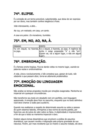 74ª. ELIPSE.
É a omissão de um termo previsível, subentendido, que deixa de ser expresso
por ser óbvio, mas também confere elegância à frase.

Vida interessante, a dele...

Na rua, um malvado; em casa, um santo.

A casa era pobre. Os moradores, humildes.

75ª. EM, NO, AO, NA, À.
ERRADO                     CERTO
Fui em Jequié, na fazenda, Fui a Jequié, à fazenda, ao jogo. A regência do
no jogo.                   verbo ir exige preposição “a” e não “em”.
                           (Quem vai, vai a algum lugar, e não em algum
                           lugar).


76ª. EMBROMAÇÃO.
É o famoso enche lingüiça. Fica-se dando voltas no mesmo lugar, usando-se
palavras vazias e embromatórias.

A vida, única e exclusivamente, é tão complexa que, apesar de tudo, não
obstante o que possam dizer, torna-se altamente problemática.

77ª. EMOÇÃO OU LINGUAGEM
EMOCIONAL.
Não analise os temas propostos movido por emoções exageradas. Mantenha-se
imparcial em quaisquer circunstâncias.

Não transforme seu texto em desabafo nem em panfleto, com linguagem
apaixonada. A emoção deve ficar no rascunho, enquanto que no texto definitivo
você deve chamar a razão para auxiliá-lo.

Quando nos exaltamos a respeito de determinado assunto ou sobre a pessoa
de quem estamos falando, infringimos a boa norma da escrita padrão, por
fazermos uso de juízos de valor sobre os fatos. A objetividade é imprescindível,
a fim de que o texto se mantenha imparcial e claro.

Existem alguns temas dissertativos que envolvem a análise de assuntos
dramáticos, que causam revolta e indignação pela própria gravidade de sua
natureza. Porém, por mais revoltante que se mostre o assunto tratado, ele deve
 