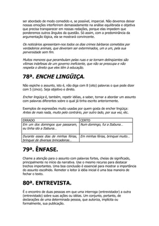 ser abordado de modo comedido e, se possível, imparcial. Não devemos deixar
nossas emoções interferirem demasiadamente na análise equilibrada e objetiva
que precisa transparecer em nossas redações, porque elas impedem que
ponderemos outros ângulos da questão. Só assim, com a predominância da
argumentação lógica, ela se mostrará convincente.

Os noticiários apresentam-nos todos os dias crimes bárbaros cometidos por
verdadeiros animais, que deveriam ser exterminados, um a um, pela sua
perversidade sem fim.

Muitos menores que perambulam pelas ruas e se tornam delinqüentes são
vítimas indefesas de um governo ineficiente, que não se preocupa e não
respeita o direito que eles têm à educação.

78ª. ENCHE LINGÜIÇA.
Não espiche o assunto, isto é, não diga com 8 (oito) palavras o que pode dizer
com 5 (cinco). Seja objetivo e direto.

Encher lingüiça é, também, repetir idéias, a saber, tornar a abordar um assunto
com palavras diferentes sobre o qual já tinha escrito anteriormente.

Exemplos de expressões muito usadas por quem gosta de encher lingüiça:
Antes de mais nada, muito pelo contrário, por outro lado, por sua vez, etc.

ERRADO                                  CERTO
Em um dos domingos que passaram,        Num domingo, fui a Itabuna…
eu tinha ido a Itabuna…

Durante esses dias de minhas férias,    Em minhas férias, brinquei muito…
brinquei de diversas brincadeiras…


79ª. ÊNFASE.
Chame a atenção para o assunto com palavras fortes, cheias de significado,
principalmente no início da narrativa. Use o mesmo recurso para destacar
trechos importantes. Uma boa conclusão é essencial para mostrar a importância
do assunto escolhido. Remeter o leitor à idéia inicial é uma boa maneira de
fechar o texto.


80ª. ENTREVISTA.
É o encontro de duas pessoas em que uma interroga (entrevistador) a outra
(entrevistado) sobre suas ações ou idéias. Um conjunto, portanto, de
declarações de uma determinada pessoa, que autoriza, implícita ou
formalmente, sua publicação.
 