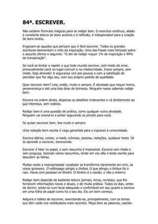 84ª. ESCREVER.
Não existem fórmulas mágicas para se redigir bem. O exercício contínuo, aliado
à constante leitura de bons autores e à reflexão, é indispensável para a criação
de bons textos.

Enganam-se aqueles que pensam que é fácil escrever. Todos os grandes
escritores desmentem o mito da inspiração. Uma das frases mais famosas sobre
o assunto afirma o seguinte: "O ato de redigir requer 1% de inspiração e 99%
de transpiração".

Se você se limitar a repetir o que todo mundo escreve, com medo de errar,
provavelmente cairá no lugar-comum e na mediocridade. Inove sempre, sem
medo. Seja atrevido! A segurança virá aos poucos e com a satisfação de
perceber que fez algo seu, com seu próprio padrão de qualidade.

Quer escrever bem? Leia, então, muito e sempre. É atividade que requer treino,
perseverança e até uma boa dose de teimosia. Ninguém nasce sabendo redigir
bem.

Escreva na ordem direta, dispense os detalhes irrelevantes e vá diretamente ao
que interessa, sem rodeios.

Redigir bem é uma questão de prática, como qualquer outra atividade.
Ninguém vai ensiná-lo a pintar segurando os pincéis para você.

Se quiser escrever bem, leia muito e sempre.

Uma redação bem escrita é vaga garantida para o ingresso à universidade.

Escreva diários, cartas, e-mails, crônicas, poesias, redações, qualquer texto. Só
se aprende a escrever, escrevendo.

Escrever é falar no papel, e sem rascunho é impossível. Escreva sem medo e
sem preguiça, fazendo vários rascunhos, lendo em voz alta o texto escrito para
descobrir as falhas.

Muitas vezes a impropriedade vocabular se transforma claramente em erro, às
vezes grosseiro. O relâmpago atingiu o ônibus. O que atingiu o ônibus foi o
raio. Havia cem pessoas no féretro. O féretro é o caixão, e não o enterro.

Redigir bem depende de bastante leitura (jornais, livros, revistas), que lhe
fornecem informações novas e atuais, e de muita prática. Todos os dias, antes
de dormir, sente-se num local adequado e confortável em seu quarto e escreva
em uma folha de papel como foi o seu dia. Eis um bom começo.

Adquira o hábito de escrever, exercitando-se, principalmente, com os temas
que têm caído nos vestibulares mais recentes. Meça bem as palavras, usando
 
