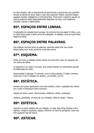 as mais simples, não se esquecendo de acentuá-las e pontuá-las com precisão.
Jamais se desvie do tema. Seja o mais claro possível. Mostre raciocínio lógico,
agudeza mental, inteligência e conhecimentos. Texto bom e legível é aquele no
qual as palavras estão adequadamente dispostas na frase, com elegância,
precisão, clareza e objetividade.


85ª. ESPAÇOS ENTRE LINHAS.
O cabeçalho da redação deve começar na primeira linha do papel. O título, uma
ou duas linhas após a última linha do cabeçalho. A redação, uma ou duas linhas
depois do título.


86ª. ESPAÇOS ENTRE PALAVRAS.
Use espaços normais entre as palavras, devendo estas ficar nem muito
distanciadas nem muito próximas umas das outras.


87ª. ESQUEMA.
Antes de iniciar a redação (antes mesmo do rascunho), faça um esquema de
um roteiro de idéias.

O esquema é um mapa e um guia, que evitará desvios ou retrocessos quando
da elaboração do texto.

Esquematizar é planejar. É caminhar com os olhos abertos. É saber o terreno
onde pisa. É dar à redação um destino, um sentido, um fim.


88ª. ESTÁTICA.
Sempre que quiser apresentar uma cena estática, evite a repetição dos verbos
ser e estar e empregue frases nominais.

Papéis por toda a parte. Memorandos, relatórios, ofícios, anotações.

Roberto, paralisado, no meio da rua. Sentado. Olhar ao longe. Tristeza.

89ª. ESTÉTICA.
Capriche na parte estética de sua redação, ou seja, faça letras bonitas e bem
legíveis, margens regulares, espaço uniforme no início do parágrafo, tudo isso
sem qualquer tipo de rasura.


90ª. ESTICAR.
 