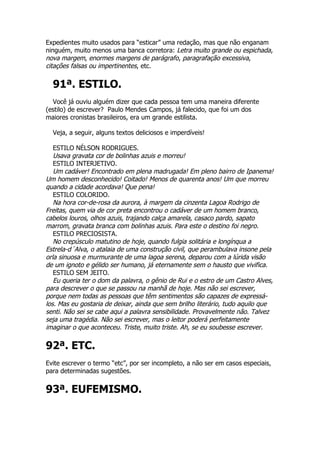 Expedientes muito usados para “esticar” uma redação, mas que não enganam
ninguém, muito menos uma banca corretora: Letra muito grande ou espichada,
nova margem, enormes margens de parágrafo, paragrafação excessiva,
citações falsas ou impertinentes, etc.

  91ª. ESTILO.
  Você já ouviu alguém dizer que cada pessoa tem uma maneira diferente
(estilo) de escrever? Paulo Mendes Campos, já falecido, que foi um dos
maiores cronistas brasileiros, era um grande estilista.

  Veja, a seguir, alguns textos deliciosos e imperdíveis!

   ESTILO NÉLSON RODRIGUES.
   Usava gravata cor de bolinhas azuis e morreu!
   ESTILO INTERJETIVO.
   Um cadáver! Encontrado em plena madrugada! Em pleno bairro de Ipanema!
Um homem desconhecido! Coitado! Menos de quarenta anos! Um que morreu
quando a cidade acordava! Que pena!
   ESTILO COLORIDO.
   Na hora cor-de-rosa da aurora, à margem da cinzenta Lagoa Rodrigo de
Freitas, quem via de cor preta encontrou o cadáver de um homem branco,
cabelos louros, olhos azuis, trajando calça amarela, casaco pardo, sapato
marrom, gravata branca com bolinhas azuis. Para este o destino foi negro.
   ESTILO PRECIOSISTA.
   No crepúsculo matutino de hoje, quando fulgia solitária e longínqua a
Estrela-d´Alva, o atalaia de uma construção civil, que perambulava insone pela
orla sinuosa e murmurante de uma lagoa serena, deparou com a lúrida visão
de um ignoto e gélido ser humano, já eternamente sem o hausto que vivifica.
   ESTILO SEM JEITO.
   Eu queria ter o dom da palavra, o gênio de Rui e o estro de um Castro Alves,
para descrever o que se passou na manhã de hoje. Mas não sei escrever,
porque nem todas as pessoas que têm sentimentos são capazes de expressá-
los. Mas eu gostaria de deixar, ainda que sem brilho literário, tudo aquilo que
senti. Não sei se cabe aqui a palavra sensibilidade. Provavelmente não. Talvez
seja uma tragédia. Não sei escrever, mas o leitor poderá perfeitamente
imaginar o que aconteceu. Triste, muito triste. Ah, se eu soubesse escrever.

92ª. ETC.
Evite escrever o termo “etc”, por ser incompleto, a não ser em casos especiais,
para determinadas sugestões.


93ª. EUFEMISMO.
 