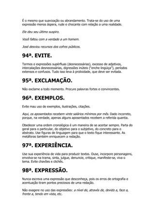É o mesmo que suavização ou abrandamento. Trata-se do uso de uma
expressão menos áspera, rude e chocante com relação a uma realidade.

Ele deu seu último suspiro.

Você faltou com a verdade a um homem.

José desviou recursos dos cofres públicos.

94ª. EVITE.
Termos e expressões supérfluas (desnecessárias), excesso de adjetivos,
intercalações desnecessárias, digressões inúteis (“enche lingüiça”), períodos
extensos e confusos. Tudo isso leva à prolixidade, que deve ser evitada.


95ª. EXCLAMAÇÃO.
Não exclame a todo momento. Procure palavras fortes e convincentes.


96ª. EXEMPLOS.
Evite mau uso de exemplos, ilustrações, citações.

Aqui, os aposentados recebem vinte salários mínimos por mês. Dado incorreto,
porque, na verdade, apenas alguns aposentados recebem a referida quantia.

Obedecer uma ordem cronológica é um maneira de se acertar sempre. Parta do
geral para o particular, do objetivo para o subjetivo, do concreto para o
abstrato. Use figuras de linguagem para que o texto fique interessante. As
metáforas também enriquecem a redação.


97ª. EXPERIÊNCIA.
Use sua experiência de vida para produzir textos. Ouse, incorpore personagens,
envolva-se na trama, sinta, julgue, denuncie, critique, manifeste-se, viva o
tema. Evite chavões e clichês.


98ª. EXPRESSÃO.
Nunca escreva uma expressão que desconheça, pois os erros de ortografia e
acentuação tiram pontos preciosos de uma redação.

Não exagere no uso das expressões: a nível de, através de, devido a, face a,
frente a, tendo em vista, etc.
 