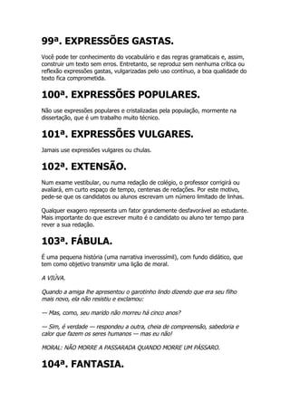 99ª. EXPRESSÕES GASTAS.
Você pode ter conhecimento do vocabulário e das regras gramaticais e, assim,
construir um texto sem erros. Entretanto, se reproduz sem nenhuma crítica ou
reflexão expressões gastas, vulgarizadas pelo uso contínuo, a boa qualidade do
texto fica comprometida.


100ª. EXPRESSÕES POPULARES.
Não use expressões populares e cristalizadas pela população, mormente na
dissertação, que é um trabalho muito técnico.


101ª. EXPRESSÕES VULGARES.
Jamais use expressões vulgares ou chulas.


102ª. EXTENSÃO.
Num exame vestibular, ou numa redação de colégio, o professor corrigirá ou
avaliará, em curto espaço de tempo, centenas de redações. Por este motivo,
pede-se que os candidatos ou alunos escrevam um número limitado de linhas.

Qualquer exagero representa um fator grandemente desfavorável ao estudante.
Mais importante do que escrever muito é o candidato ou aluno ter tempo para
rever a sua redação.


103ª. FÁBULA.
É uma pequena história (uma narrativa inverossímil), com fundo didático, que
tem como objetivo transmitir uma lição de moral.

A VIÚVA.

Quando a amiga lhe apresentou o garotinho lindo dizendo que era seu filho
mais novo, ela não resistiu e exclamou:

— Mas, como, seu marido não morreu há cinco anos?

— Sim, é verdade — respondeu a outra, cheia de compreensão, sabedoria e
calor que fazem os seres humanos — mas eu não!

MORAL: NÃO MORRE A PASSARADA QUANDO MORRE UM PÁSSARO.

104ª. FANTASIA.
 