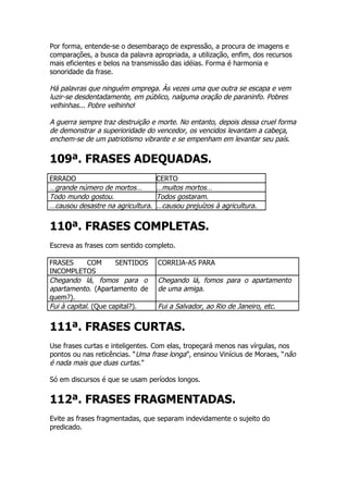 Por forma, entende-se o desembaraço de expressão, a procura de imagens e
comparações, a busca da palavra apropriada, a utilização, enfim, dos recursos
mais eficientes e belos na transmissão das idéias. Forma é harmonia e
sonoridade da frase.

Há palavras que ninguém emprega. Às vezes uma que outra se escapa e vem
luzir-se desdentadamente, em público, nalguma oração de paraninfo. Pobres
velhinhas... Pobre velhinho!

A guerra sempre traz destruição e morte. No entanto, depois dessa cruel forma
de demonstrar a superioridade do vencedor, os vencidos levantam a cabeça,
enchem-se de um patriotismo vibrante e se empenham em levantar seu país.

109ª. FRASES ADEQUADAS.
ERRADO                             CERTO
…grande número de mortos…          …muitos mortos…
Todo mundo gostou.                 Todos gostaram.
…causou desastre na agricultura.   …causou prejuízos à agricultura.


110ª. FRASES COMPLETAS.
Escreva as frases com sentido completo.

FRASES       COM      SENTIDOS     CORRIJA-AS PARA
INCOMPLETOS
Chegando lá, fomos para o          Chegando lá, fomos para o apartamento
apartamento. (Apartamento de       de uma amiga.
quem?).
Fui à capital. (Que capital?).     Fui a Salvador, ao Rio de Janeiro, etc.


111ª. FRASES CURTAS.
Use frases curtas e inteligentes. Com elas, tropeçará menos nas vírgulas, nos
pontos ou nas reticências. “Uma frase longa”, ensinou Vinícius de Moraes, “não
é nada mais que duas curtas.”

Só em discursos é que se usam períodos longos.


112ª. FRASES FRAGMENTADAS.
Evite as frases fragmentadas, que separam indevidamente o sujeito do
predicado.
 
