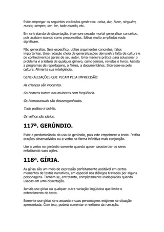 Evite empregar os seguintes vocábulos genéricos: coisa, dar, fazer, ninguém,
nunca, sempre, ser, ter, todo mundo, etc.

Em se tratando de dissertação, é sempre pecado mortal generalizar conceitos,
pois acabam soando como preconceitos. Idéias muito ampliadas nada
significam.

Não generalize. Seja específico, utilize argumentos concretos, fatos
importantes. Uma redação cheia de generalizações demonstra falta de cultura e
de conhecimentos gerais de seu autor. Uma maneira prática para solucionar o
problema é a leitura de qualquer gênero, como jornais, revistas e livros. Assista
a programas de reportagens, a filmes, a documentários. Interesse-se pela
cultura. Alimente sua inteligência.

GENERALIZAÇÕES QUE PECAM PELA IMPRECISÃO:

As crianças são inocentes.

Os homens batem nas mulheres com freqüência.

Os homossexuais são desavergonhados.

Todo político é ladrão.

Os velhos são sábios.

117ª. GERÚNDIO.
Evite a predominância do uso do gerúndio, pois este empobrece o texto. Prefira
orações desenvolvidas ou o verbo na forma infinitiva mais conjunção.

Use o verbo no gerúndio somente quando quiser caracterizar os seres
enfatizando suas ações.


118ª. GÍRIA.
As gírias são um meio de expressão perfeitamente aceitável em certos
momentos de textos narrativos, em especial nos diálogos travados por alguns
personagens. Tornam-se, entretanto, completamente inadequadas quando
usadas em uma dissertação.

Jamais use gírias ou qualquer outra variação lingüística que limite o
entendimento do texto.

Somente use gírias se o assunto e suas personagens exigirem na situação
apresentada. Com isso, poderá aumentar o realismo da narração.
 