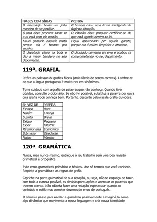 FRASES COM GÍRIAS                  PREFIRA
O marmanjo bolou um jeito          O homem criou uma forma inteligente de
maneiro de se pirulitar.           fugir da situação.
O cara deve procurar sacar se      O cidadão deve procurar certificar-se de
a lei está com ele ou não.         que está agindo dentro da lei.
Fiquei gamado naquele broto        Fiquei apaixonado por aquela garota,
porque ela é bacana pra            porque ela é muito simpática e atraente.
chuchu.
O deputado pisou na bola e         O deputado cometeu um erro e acabou se
deu a maior bandeira no seu        comprometendo no seu depoimento.
depoimento.


119ª. GRAFIA.
Prefira as palavras de grafias fáceis (mais fáceis de serem escritas). Lembre-se
de que a língua portuguesa é muito rica em sinônimos.

Tome cuidado com a grafia de palavras que não conheça. Quando tiver
dúvidas, consulte o dicionário. Se não for possível, substitua a palavra por outra
cuja grafia você conheça bem. Portanto, descarte palavras de grafia duvidosa.

EM VEZ DE      PREFIRA
Escassa        Rara
Neném          Criança
Sucinto        Breve
Exíguo         Pequeno
Expor          Mostrar
Parcimoniosa   Econômica
Submissa       Obediente
Nódoa          Mancha


120ª. GRAMÁTICA.
Nunca, mas nunca mesmo, entregue o seu trabalho sem uma boa revisão
gramatical e ortográfica.

Evite erros gramaticais primários e básicos. Use só termos que você conhece.
Respeite a gramática e as regras de grafia.

Capriche na parte gramatical de sua redação, ou seja, não se esqueça de fazer,
com toda a clareza possível, as devidas pontuações e acentuar as palavras que
tiverem acento. Não adianta fazer uma redação espetacular quanto ao
conteúdo e estilo mas cometer dezenas de erros de português.

O primeiro passo para aceitar a gramática positivamente é imaginá-la como
algo dinâmico que movimenta a nossa linguagem e cria nossa identidade
 