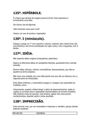 125ª. HIPÉRBOLE.
É a figura que através do exagero procura tornar mais expressiva e
emocionante uma idéia.

Ele chorou rios de lágrimas.

Falei trezentas vezes para você!

Possuo um mar de sonhos e aspirações.

126ª. I (minúsculo).
Coloque o pingo no “i” com capricho e clareza, redondo, bem visível (mas não
uma bolinha) e de forma centralizada (no lugar certo), nem à esquerda, nem à
direita.


127ª. IDÉIA.
Não exponha idéias vulgares (impropérios, palavrões).

Separe as diferentes idéias em parágrafos distintos, guardando-lhes a devida
conexão.

Elimine idéias ridículas, infantis, contraditórias, desnecessárias, que não se
ajustem ao tema proposto.

Não inicie uma redação com uma idéia genial mas que não se relaciona com a
segunda parte da composição.

Evite idéias artificiais, o nacionalismo piegas e o exagero nas expressões de
modéstia, como:

Futuramente, quando o Brasil atingir o ápice do desenvolvimento, todas as
nações se curvarão ante a capacidade empreendedora do homem brasileiro.
Não entendo muito do assunto, mas tentarei, apesar dos meus parcos
conhecimentos, dissertar sobre o tema escolhido.

128ª. IMPRECISÃO.
Evite escrever e/ou, por ser incompleto e impreciso e, também, porque denota
pobreza vocabular.

EM VEZ DE                      ESCREVA
 