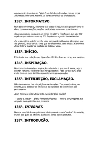 equipamento de alpinismo, “skate”, um tabuleiro de xadrez com as peças
arrumadas sobre uma mesinha, as obras completas de Shakespeare.

132ª. INFORMATIVO.
Num texto informativo, não tema usar todos os recursos que possam torná-lo
claro, como numerações, orações explicativas numerosas e parênteses.

Os pesquisadores realizaram um censo em 2001 e registraram que, das 690
espécies que visitam a reserva, 200 freqüentam o jardim das borboletas.

Em uma matéria, o leitor recebe vinte informações diferentes. Dezenove, que
ele ignorava, estão certas. Uma, que ele já conhecia, está errada. A tendência
desse leitor é duvidar da exatidão de todas as vinte.

133ª. INÍCIO.
Evite iniciar sua redação com digressões. O início deve ser curto, sem evasivas.


134ª. INSPIRAÇÃO.
No momento da criação – inspiração – não iniba o que vem à mente, seja o
que for. Portanto, rascunhe o que for aparecendo. Pode ser que surja algo
muito bom em meio às idéias aparentemente desordenadas.


135ª. INTERJEIÇÃO, EXCLAMAÇÃO.
Não abuse do uso das interjeições e exclamações. Tire proveito delas, no
entanto, para destacar as emoções e as explosões de sentimentos das
personagens.

Arre! Precisava gritar desse jeito e assustar todo mundo?

— Dobre a língua! — gritou vermelha de cólera. — Você é tão arrogante que
ninguém mais agüenta a sua presença.

136ª. INTERNET.
Na rede mundial de computadores há dezenas de cursos “on-line” de redação,
muitos dos quais de altíssima qualidade, sendo alguns gratuitos.


137ª. INTRODUÇÃO.
 