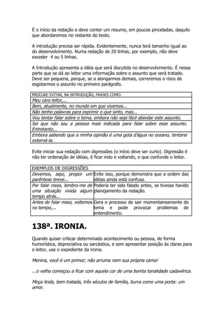 É o início da redação e deve conter um resumo, em poucas pinceladas, daquilo
que abordaremos no restante do texto.

A introdução precisa ser rápida. Evidentemente, nunca terá tamanho igual ao
do desenvolvimento. Numa redação de 20 linhas, por exemplo, não deve
exceder 4 ou 5 linhas.

A Introdução apresenta a idéia que será discutida no desenvolvimento. É nessa
parte que se dá ao leitor uma informação sobre o assunto que será tratado.
Deve ser pequena, porque, se a alongarmos demais, correremos o risco de
esgotarmos o assunto no primeiro parágrafo.

PROCURE EVITAR, NA INTRODUÇÃO, FRASES COMO:
Meu caro leitor,...
Bem, atualmente, no mundo em que vivemos...
Não tenho palavras para exprimir o que sinto, mas...
Vou tentar falar sobre o tema, embora não seja fácil abordar este assunto.
Sei que não sou a pessoa mais indicada para falar sobre esse assunto.
Entretanto...
Embora sabendo que a minha opinião é uma gota d’água no oceano, tentarei
externá-la.

Evite iniciar sua redação com digressões (o início deve ser curto). Digressão é
não ter ordenação de idéias, é ficar indo e voltando, o que confunde o leitor.

EXEMPLOS DE DIGRESSÕES
Devemos, aqui, propor um         Evite isso, porque demonstra que a ordem das
parêntese breve...               idéias ainda está confusa.
Por falar nisso, lembro-me de    Poderia ter sido falado antes, se tivesse havido
uma situação vivida algum        planejamento da redação.
tempo atrás...
Antes de falar nisso, voltemos   Gera o processo de sair momentaneamente do
no tempo,...                     tema e pode provocar problemas de
                                 entendimento.


138ª. IRONIA.
Quando quiser criticar determinado acontecimento ou pessoa, de forma
humorística, depreciativa ou sarcástica, e sem apresentar posição às claras para
o leitor, use o expediente da ironia.

Menina, você é um primor; não arruma nem sua própria cama!

...o velho começou a ficar com aquela cor de uma bonita tonalidade cadavérica.

Moça linda, bem tratada, três séculos de família, burra como uma porta: um
amor.
 