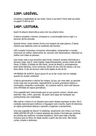 139ª. LEGÍVEL.
Considere a legibilidade do seu texto. Como é sua letra? Como está seu texto
no papel? É fácil de ler?


140ª. LEITURA.
Quem lê adquire desenvoltura para criar seu próprio texto.

A leitura completa o homem, enriquece-o; a conversação torna-o ágil; e o
escrever dá-lhe precisão.

Quando lemos, nosso cérebro forma uma imagem de cada palavra. É dessa
maneira que sabemos como os vocábulos são escritos.

LER é ampliar horizontes; armazenar informações; compreender o mundo;
comunicar-se melhor; desenvolver-se; escrever com desenvoltura; relacionar-se
melhor com todas as pessoas.

Leia muito, tudo o que encontrar pela frente, inclusive revistas informativas e
técnicas (Veja, Isto É, Carta Capital, Superinteressante), jornais (Folha de São
Paulo, O Globo, O Estado de São Paulo, Jornal do Brasil) e, principalmente,
boas obras literárias, como romances, dentro de seu nível de estudo e de sua
faixa etária. O ato de escrever está muito ligado ao ato de ler.

UM BRADO DE ALERTA: Quem pouco lê vai se dar muito mal em redação
quando for prestar vestibular!

A leitura permanente e intensa faz milagre, já que, por meio dela, se aprende
muita coisa sem se perceber, especialmente na parte gramatical relativa à
acentuação, ortografia e pontuação. Se a pessoa nada lê, será inútil decorar
uma infinidade de regras gramaticais.

Uma sugestão bem intencionada para os que querem crescer: estude para
assimilar, fixar, enfim, aprender. Só assim será capaz de manipular seu
conhecimento com criatividade.

Não cultivar a leitura é um desastre para quem deseja expressar-se bem. Ela é
condição essencial para melhorar a linguagem oral e escrita. Quem lê interioriza
as regras gramaticais básicas e aprende a organizar o pensamento.

Uma boa sugestão de leitura? A coletânea, atualmente com trinta e um livros,
PARA GOSTAR DE LER. A maioria absoluta dos textos é formada por centenas
de crônicas dos melhores cronistas brasileiros. Serve para toda a família,
inclusive para os filhos em idade escolar a partir dos dez anos. São textos
curtos, simples e deliciosos.
 