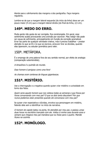 Atente para o alinhamento das margens e dos parágrafos. Faça margens
regulares.

Lembre-se de que a margem lateral esquerda (do início da linha) deve ser um
pouco maior (4 cm) que a margem lateral direita (do final da linha, 2,5 cm).


149ª. MEDO DO ERRO.
Muita gente não gosta de ser corrigida, fica constrangida. Em geral, esse
sentimento acaba provocando uma aversão por escrever. Mas redigir não pode
ser causa de sofrimento, principalmente em função da correção gramatical.
Errar faz parte de qualquer atividade criativa, mas é preciso trabalhar – prestar
atenção no que se lê e no que se escreve, procurar tirar as dúvidas, quando
elas aparecem, ou estudar gramática para valer.


150ª. METÁFORA.
É o emprego de uma palavra fora de seu sentido normal, por efeito de analogia
(comparação subentendida).

A Amazônia é o pulmão do mundo.

Esse homem é perigoso como uma fera!

As chamas eram centenas de línguas gigantescas.

151ª. MISTÉRIO.
Use a interrogação e a negativa quando quiser criar mistério e curiosidade em
torno dos fatos.

Quem seria aquele homem que nos visitava todas as semanas e que ficava por
horas conversando com meu pai? O que os dois tanto discutiam? Por que
nunca podíamos estar presentes quando ele conversava com meu pai?

Se quiser criar expectativa e dúvidas, envolva sua personagem em mistério,
falando dela sem a identificar no início da narrativa.

O homem do capote bateu na porta, foi atendido por meu pai, e passou umas
duas horas no escritório trancado com ele. Voltou à minha casa durante anos e
sempre que chegava meu pai mandava que eu fosse para o quarto. Mamãe
ficava na cozinha.

152ª. MONÓLOGO.
 