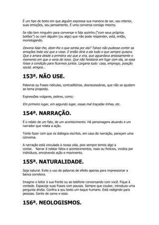 É um tipo de texto em que alguém expressa sua maneira de ser, seu interior,
suas emoções, seu pensamento. É uma conversa consigo mesmo.

Se não tem ninguém para conversar e fala sozinho (“com seus próprios
botões”) ou com alguém (ou algo) que não pode responder, está, então,
monologando.

Deveria falar-lhe, dizer-lhe o que sentia por ela? Talvez não pudesse conter as
emoções toda vez que a visse. E então diria a ela tudo o que sempre quisera.
Que a amara desde a primeira vez que a vira, que aguardava ansiosamente o
momento em que a veria de novo. Que não hesitaria em fugir com ela, se essa
fosse a condição para ficarmos juntos. Largaria tudo: casa, emprego, posição
social, amigos...

153ª. NÃO USE.
Palavras ou frases ridículas, contraditórias, desnecessárias, que não se ajustem
ao tema proposto.

Expressões vulgares, pobres, como:

Em primeiro lugar, em segundo lugar, essas mal traçadas linhas, etc.

154ª. NARRAÇÃO.
É o relato de um fato, de um acontecimento. Há personagens atuando e um
narrador que relata a ação.

Tente fazer com que os diálogos escritos, em caso de narração, pareçam uma
conversa.

A narração está vinculada à nossa vida, pois sempre temos algo a
contar. Narrar é relatar fatos e acontecimentos, reais ou fictícios, vividos por
indivíduos, envolvendo ação e movimento.


155ª. NATURALIDADE.
Seja natural. Evite o uso de palavras de efeito apenas para impressionar a
banca corretora.

Imagine o leitor à sua frente ou ao telefone conversando com você. Fique à
vontade. Espaceje suas frases com pausas. Sempre que couber, introduza uma
pergunta direta. Confira a seu texto um toque humano. Está redigindo para
pessoas. Gente de carne e osso.


156ª. NEOLOGISMOS.
 