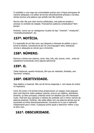 O candidato a uma vaga nas universidades precisa usar a língua portuguesa de
maneira adequada e se utilizar de termos semanticamente precisos e corretos.
Jamais escreva uma palavra cujo sentido real não conhece.

Norma culta não quer dizer termos sofisticados, mas palavras simples e
precisas no contexto da redação. Preciosismos (palavras complicadas)? Nem
pensar!

Portanto, nunca use os neologismos incultos do tipo “imexível”, “windsurfar”,
“inconstitucionalizável”, etc.


157ª. NOTÍCIA.
É a expressão de um fato novo, que desperta o interesse do público a que o
jornal se destina. Caracteriza-se por ter uma linguagem clara, impessoal,
concisa e adequada ao veículo que a transmite.


158ª. NÚMERO.
Escreva o número por extenso, como: dois, três, oito, quinze, vinte... antes de
substantivo funcionando como adjunto adnominal.


159ª. O.
Tanto maiúsculo, quanto minúsculo, têm que ser redondos, fechados, sem
“perninha” embaixo.


160ª. OBJETIVIDADE.
Seja objetivo e imparcial. Não use de forma exagerada e nem abuse de verbos
no imperativo.

Como 20 (vinte) a 30 (trinta) linhas proporcionam um espaço muito pequeno
para você discorrer sobre qualquer assunto, procure ser objetivo, abordando,
somente, os fatos principais, evitando entrar em detalhes que não interessam
muito. Você tem que expressar o máximo de conteúdo com o menor número de
palavras possíveis. Portanto, não repita idéias nem use palavras demais que só
aumentem as linhas desnecessariamente. Concentre-se no que é realmente
indispensável para o texto. A pesquisa prévia ajuda a selecionar melhor o que
se deve usar.


  161ª. OBSCURIDADE.
 