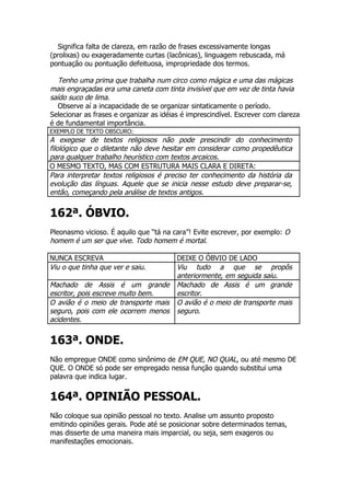 Significa falta de clareza, em razão de frases excessivamente longas
(prolixas) ou exageradamente curtas (lacônicas), linguagem rebuscada, má
pontuação ou pontuação defeituosa, impropriedade dos termos.

   Tenho uma prima que trabalha num circo como mágica e uma das mágicas
mais engraçadas era uma caneta com tinta invisível que em vez de tinta havia
saído suco de lima.
   Observe aí a incapacidade de se organizar sintaticamente o período.
Selecionar as frases e organizar as idéias é imprescindível. Escrever com clareza
é de fundamental importância.
EXEMPLO DE TEXTO OBSCURO:
A exegese de textos religiosos não pode prescindir do conhecimento
filológico que o diletante não deve hesitar em considerar como propedêutica
para qualquer trabalho heurístico com textos arcaicos.
O MESMO TEXTO, MAS COM ESTRUTURA MAIS CLARA E DIRETA:
Para interpretar textos religiosos é preciso ter conhecimento da história da
evolução das línguas. Aquele que se inicia nesse estudo deve preparar-se,
então, começando pela análise de textos antigos.


162ª. ÓBVIO.
Pleonasmo vicioso. É aquilo que “tá na cara”! Evite escrever, por exemplo: O
homem é um ser que vive. Todo homem é mortal.

NUNCA ESCREVA                            DEIXE O ÓBVIO DE LADO
Viu o que tinha que ver e saiu.          Viu tudo a que se propôs
                                         anteriormente, em seguida saiu.
Machado de Assis é um grande             Machado de Assis é um grande
escritor, pois escreve muito bem.        escritor.
O avião é o meio de transporte mais      O avião é o meio de transporte mais
seguro, pois com ele ocorrem menos       seguro.
acidentes.


163ª. ONDE.
Não empregue ONDE como sinônimo de EM QUE, NO QUAL, ou até mesmo DE
QUE. O ONDE só pode ser empregado nessa função quando substitui uma
palavra que indica lugar.


164ª. OPINIÃO PESSOAL.
Não coloque sua opinião pessoal no texto. Analise um assunto proposto
emitindo opiniões gerais. Pode até se posicionar sobre determinados temas,
mas disserte de uma maneira mais imparcial, ou seja, sem exageros ou
manifestações emocionais.
 
