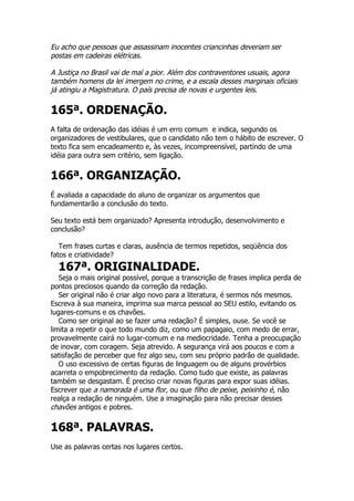 Eu acho que pessoas que assassinam inocentes criancinhas deveriam ser
postas em cadeiras elétricas.

A Justiça no Brasil vai de mal a pior. Além dos contraventores usuais, agora
também homens da lei imergem no crime, e a escala desses marginais oficiais
já atingiu a Magistratura. O país precisa de novas e urgentes leis.

165ª. ORDENAÇÃO.
A falta de ordenação das idéias é um erro comum e indica, segundo os
organizadores de vestibulares, que o candidato não tem o hábito de escrever. O
texto fica sem encadeamento e, às vezes, incompreensível, partindo de uma
idéia para outra sem critério, sem ligação.


166ª. ORGANIZAÇÃO.
É avaliada a capacidade do aluno de organizar os argumentos que
fundamentarão a conclusão do texto.

Seu texto está bem organizado? Apresenta introdução, desenvolvimento e
conclusão?

   Tem frases curtas e claras, ausência de termos repetidos, seqüência dos
fatos e criatividade?
  167ª. ORIGINALIDADE.
   Seja o mais original possível, porque a transcrição de frases implica perda de
pontos preciosos quando da correção da redação.
   Ser original não é criar algo novo para a literatura, é sermos nós mesmos.
Escreva à sua maneira, imprima sua marca pessoal ao SEU estilo, evitando os
lugares-comuns e os chavões.
   Como ser original ao se fazer uma redação? É simples, ouse. Se você se
limita a repetir o que todo mundo diz, como um papagaio, com medo de errar,
provavelmente cairá no lugar-comum e na mediocridade. Tenha a preocupação
de inovar, com coragem. Seja atrevido. A segurança virá aos poucos e com a
satisfação de perceber que fez algo seu, com seu próprio padrão de qualidade.
   O uso excessivo de certas figuras de linguagem ou de alguns provérbios
acarreta o empobrecimento da redação. Como tudo que existe, as palavras
também se desgastam. É preciso criar novas figuras para expor suas idéias.
Escrever que a namorada é uma flor, ou que filho de peixe, peixinho é, não
realça a redação de ninguém. Use a imaginação para não precisar desses
chavões antigos e pobres.

168ª. PALAVRAS.
Use as palavras certas nos lugares certos.
 