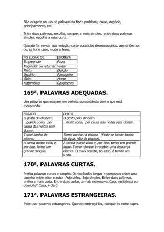 Não exagere no uso de palavras do tipo: problema, coisa, negócio,
principalmente, etc.

Entre duas palavras, escolha, sempre, a mais simples; entre duas palavras
simples, escolha a mais curta.

Quando for revisar sua redação, corte vocábulos desnecessários, use sinônimos
ou, se for o caso, mude a frase.

NO LUGAR DE              ESCREVA
Empreender               Fazer
Regressar ou retornar    Voltar
Pleito                   Eleição
Usuário                  Passageiro
Óbito                    Morte
Matrimônio               Casamento


169ª. PALAVRAS ADEQUADAS.
Use palavras que estejam em perfeita concordância com o que está
escrevendo.

ERRADO                      CERTO
O gosto do dinheiro.        O gosto pelo dinheiro.
…grande sono, por           …muito sono, por causa das noites sem dormir.
causa das noites sem
dormir.
Tomei banho de              Tomei banho na piscina. (Pode-se tomar banho
piscina.                    de água, não de piscina).
A canoa quase virou e,      A canoa quase virou e, por isso, tomei um grande
por isso, tomei um          susto. Tomar choque é receber uma descarga
grande choque.              elétrica. O mais correto, no caso, é tomar um
                            susto.


170ª. PALAVRAS CURTAS.
Prefira palavras curtas e simples. Os vocábulos longos e pomposos criam uma
barreira entre leitor e autor. Fuja deles. Seja simples. Entre duas palavras,
prefira a mais curta. Entre duas curtas, a mais expressiva. Casa, residência ou
domicílio? Casa, é claro!


171ª. PALAVRAS ESTRANGEIRAS.
Evite usar palavras estrangeiras. Quando empregá-las, coloque-as entre aspas.
 