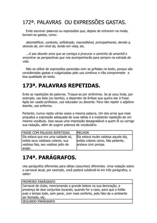 172ª. PALAVRAS OU EXPRESSÕES GASTAS.
   Evite escrever palavras ou expressões que, depois de entrarem na moda,
tornam-se gastas, como:

   desmistificar, contexto, sofisticado, inacreditável, principalmente, devido a,
através de, em nível de, tendo em vista, etc.

   ...é aos dezoito anos que se começa a procurar o caminho do amanhã e
encontrar as perspectivas que nos acompanharão para sempre na estrada da
vida.

  Não se utilize de expressões parecidas com as grifadas no texto, porque são
consideradas gastas e vulgarizadas pelo uso contínuo e irão comprometer a
boa qualidade do texto.


173ª. PALAVRAS REPETIDAS.
Evite as repetições de palavras. Troque-as por sinônimos. Se já usou linda, por
exemplo, use bela (ou bonita), a depender da ênfase que queira dar à frase.
Após ter usado professor, use educador ou docente. Para não repetir o adjetivo
doente, use enfermo.

Portanto, nunca repita várias vezes a mesma palavra. Um dos erros que mais
prejudica a expressão adequada de suas idéias é a insistente repetição de um
mesmo vocábulo. Isso causa uma impressão desagradável a quem lê ou corrige
sua redação, além de sugerir pobreza de vocabulário.

FRASE COM PALAVAS REPETIDAS             MELHOR
Ela estava que era uma vaidade só,      Ela estava muito vaidosa aquele dia,
exibia seus vaidosos colares, sua       exibia colares caros, fala pedante,
vaidosa fala, seu vaidoso jeito de      andava com pompa.
andar.


174ª. PARÁGRAFOS.
Use parágrafos diferentes para idéias (assuntos) diferentes. Uma redação sobre
o carnaval atual, por exemplo, você poderá subdividi-la em três parágrafos, a
saber:

PRIMEIRO PARÁGRAFO
Carnaval de clube, mencionando a grande beleza na sua decoração, a
presença de dois conjuntos tocando, quando for o caso, para que o folião
pule o tempo todo, sem parar, com mais conforto, pelo fato de o ambiente
ser fechado, etc.
SEGUNDO PARÁGRAFO
 