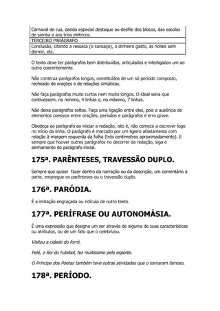 Carnaval de rua, dando especial destaque ao desfile dos blocos, das escolas
de samba e aos trios elétricos.
TERCEIRO PARÁGRAFO
Conclusão, citando a ressaca (o cansaço), o dinheiro gasto, as noites sem
dormir, etc.

O texto deve ter parágrafos bem distribuídos, articulados e interligados um ao
outro coerentemente.

Não construa parágrafos longos, constituídos de um só período composto,
recheado de orações e de relações sintáticas.

Não faça parágrafos muito curtos nem muito longos. O ideal seria que
contivessem, no mínimo, 4 linhas e, no máximo, 7 linhas.

Não deixe parágrafos soltos. Faça uma ligação entre eles, pois a ausência de
elementos coesivos entre orações, períodos e parágrafos é erro grave.

Obedeça ao parágrafo ao iniciar a redação, isto é, não comece a escrever logo
no início da linha. O parágrafo é marcado por um ligeiro afastamento com
relação à margem esquerda da folha (três centímetros aproximadamente). E
sempre que houver outros parágrafos no decorrer da redação, siga o
alinhamento do parágrafo inicial.

175ª. PARÊNTESES, TRAVESSÃO DUPLO.
Sempre que quiser fazer dentro da narração ou da descrição, um comentário à
parte, empregue os parênteses ou o travessão duplo.


176ª. PARÓDIA.
É a imitação engraçada ou ridícula de outro texto.


177ª. PERÍFRASE OU AUTONOMÁSIA.
É uma expressão que designa um ser através de alguma de suas características
ou atributos, ou de um fato que o celebrizou.

Visitou a cidade do forró.

Pelé, o Rei do Futebol, fez muitíssimo pelo esporte.

O Príncipe dos Poetas também teve outras atividades que o tornaram famoso.

178ª. PERÍODO.
 