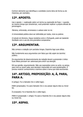 Contiver elemento que identifique o candidato (como letra de forma ou de
imprensa, por exemplo).


12ª. APOSTO.
Use o aposto — explicação sobre um termo ou expressão da frase — quando,
ao mesmo tempo que caracterizar, você pretender explicar a própria atitude da
personagem.

Mariana, enfurecida, arremessou o valioso colar no rio.

A Universidade pública deve ser defendida por todos, ricos ou pobres.

O estudo do Romeno, língua neolatina como o Português, pode ser bastante
facilitado com o uso de uma gramática comparativa.

13ª. ARGUMENTAR.
Não comece a redação com períodos longos. Exponha logo suas idéias.

Não fundamente seus argumentos com fatos que não sejam de domínio
público.

Os argumentos do desenvolvimento da redação devem surpreender o leitor.
Suas idéias precisam ser saborosas para atrair sua atenção.

Dê sua opinião, argumentando. Não use expressões como eu acho, eu penso,
para mim ou quem sabe, pois denotam imprecisão em suas ponderações. É
preciso mostrar conhecimento e domínio sobre o tema que está escrevendo.


14ª. ARTIGO, PREPOSIÇÃO: A, À, PARA,
PARA A.
A (artigo): Fui a Salvador (fui e voltei logo).

PARA (preposição). Fui para Salvador (fui e vou passar alguns dias ou morar
lá).

À (craseado): Fui à fazenda (fui e voltei logo).

PARA A (preposição + artigo): Fui para a fazenda (fui e vou passar alguns dias
ou morar lá).


15ª. ASPAS.
 