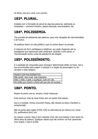 As flores, dou-as a você, com carinho.

183ª. PLURAL.
Cuidado com a formação do plural de algumas palavras, sobretudo as
compostas — primeiro-ministro, abaixo-assinado, luso-brasileiro, etc.


184ª. POLISSEMIA.
Tire proveito da polissemia das palavras, para criar situações de mal-entendidos
e de humor.

Os políticos fazem na vida pública o que os outros fazem na privada.

A máquina de ferro resfolegava à distância, seu apito chegando até os
passageiros que esperavam pelo embarque. Quando o trem parou, a
movimentação tomou conta da plataforma da estação.

185ª. POLISSÍNDETO.
É a repetição de conjunções para conseguir determinado efeito na frase. Use-o
nas enumerações para sugerir o excesso e a reação da personagem ou do
narrador a esse exagero.

FRASES COM POLISSÍNDETOS
Mão gentil, mas cruel, mas traiçoeira.
Falei, e falei, e pedi, e supliquei, tudo em vão.
Foi então que chorei e chorei até que ele me ouvisse.


186ª. PONTO.
Depois de ponto usa-se, sempre, inicial maiúscula.

Evite escrever mais de duas linhas sem um ponto final sequer.

Use-o à vontade. Pontos encurtam frases, dão clareza ao texto e facilitam a
compreensão.

Não há ponto após siglas (LTDA, CIA) ou abreviaturas de metros (m), horas
(h), quilômetros (km), etc.

Ao colocar o ponto, faça-o bem redondo (mas não uma bolota) e bem perto da
última letra da palavra. Qualquer rabisco que ele contiver vai ficar parecendo
uma vírgula, o que é errado.
 
