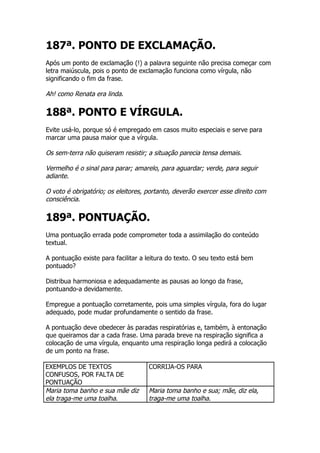 187ª. PONTO DE EXCLAMAÇÃO.
Após um ponto de exclamação (!) a palavra seguinte não precisa começar com
letra maiúscula, pois o ponto de exclamação funciona como vírgula, não
significando o fim da frase.

Ah! como Renata era linda.

188ª. PONTO E VÍRGULA.
Evite usá-lo, porque só é empregado em casos muito especiais e serve para
marcar uma pausa maior que a vírgula.

Os sem-terra não quiseram resistir; a situação parecia tensa demais.

Vermelho é o sinal para parar; amarelo, para aguardar; verde, para seguir
adiante.

O voto é obrigatório; os eleitores, portanto, deverão exercer esse direito com
consciência.

189ª. PONTUAÇÃO.
Uma pontuação errada pode comprometer toda a assimilação do conteúdo
textual.

A pontuação existe para facilitar a leitura do texto. O seu texto está bem
pontuado?

Distribua harmoniosa e adequadamente as pausas ao longo da frase,
pontuando-a devidamente.

Empregue a pontuação corretamente, pois uma simples vírgula, fora do lugar
adequado, pode mudar profundamente o sentido da frase.

A pontuação deve obedecer às paradas respiratórias e, também, à entonação
que queiramos dar a cada frase. Uma parada breve na respiração significa a
colocação de uma vírgula, enquanto uma respiração longa pedirá a colocação
de um ponto na frase.

EXEMPLOS DE TEXTOS                  CORRIJA-OS PARA
CONFUSOS, POR FALTA DE
PONTUAÇÃO
Maria toma banho e sua mãe diz      Maria toma banho e sua; mãe, diz ela,
ela traga-me uma toalha.            traga-me uma toalha.
 