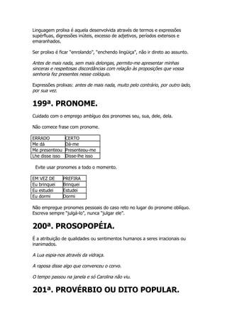 Linguagem prolixa é aquela desenvolvida através de termos e expressões
supérfluas, digressões inúteis, excesso de adjetivos, períodos extensos e
emaranhados.

Ser prolixo é ficar “enrolando”, “enchendo lingüiça”, não ir direto ao assunto.

Antes de mais nada, sem mais delongas, permito-me apresentar minhas
sinceras e respeitosas discordâncias com relação às proposições que vossa
senhoria fez presentes nesse colóquio.

Expressões prolixas: antes de mais nada, muito pelo contrário, por outro lado,
por sua vez.

199ª. PRONOME.
Cuidado com o emprego ambíguo dos pronomes seu, sua, dele, dela.

Não comece frase com pronome.

ERRADO            CERTO
Me dá             Dá-me
Me presenteou     Presenteou-me
Lhe disse isso    Disse-lhe isso

 Evite usar pronomes a todo o momento.

EM VEZ DE        PREFIRA
Eu brinquei      Brinquei
Eu estudei       Estudei
Eu dormi         Dormi

Não empregue pronomes pessoais do caso reto no lugar do pronome oblíquo.
Escreva sempre “julgá-lo”, nunca “julgar ele”.


200ª. PROSOPOPÉIA.
É a atribuição de qualidades ou sentimentos humanos a seres irracionais ou
inanimados.

A Lua espia-nos através da vidraça.

A raposa disse algo que convenceu o corvo.

O tempo passou na janela e só Carolina não viu.

201ª. PROVÉRBIO OU DITO POPULAR.
 