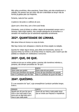 Não utilize provérbios, ditos populares, frases feitas, pois eles empobrecem a
redação. Faz parecer que seu autor não tem criatividade ao lançar mão de
formas já gastas pelo uso freqüente.

Portanto, nada de ficar usando:

A palavra é de prata e o silêncio de ouro.

Quem com o ferro fere, com o ferro será ferido.

Entretanto, como já diziam os sábios: depois da tempestade sempre vem a
bonança. Após longo suplício, meu coração apaziguava as tormentas e a
sensatez me mostrava que só estaríamos separadas carnalmente.

202ª. QUANTIDADE DE LINHAS.
Não deixe linhas em branco no corpo do texto.

Não faça menos nem ultrapasse o máximo de linhas exigido na redação.

Quando for redigir alguns temas, para efeito de treinamento, escreva 15
(quinze) linhas no mínimo a 30 (trinta) linhas no máximo, pois é assim que são
pedidas as redações em vestibulares e concursos.


203ª. QUE, DE QUE.
Lembre-se de que os verbos gostar e precisar são transitivos indiretos e,
portanto, são sempre precedidos de “de que”.

ERRADO                              CERTO
Outra coisa que gostei.             Outra coisa de que gostei.
O livro que precisava era aquele.   O livro de que precisava era aquele.
Este é o professor que lhe falei.   Este é o professor de quem lhe falei.


204ª. QUEÍSMO.
É o uso excessivo do “que”, cuja conseqüência é produzir períodos longos.
Evite-o.

ERRADO                              CERTO
Aquele que diz que faz que é        Quem diz ser forte e tudo poder teme
forte e que tudo pode é que         que se revele sua fraqueza e impotência.
teme que se diga dele que é
fraco e que nada pode.
 