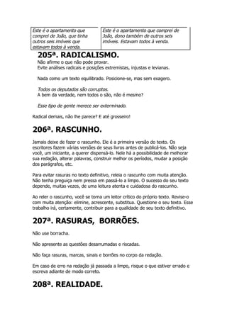 Este é o apartamento que           Este é o apartamento que comprei de
comprei de João, que tinha         João, dono também de outros seis
outros seis imóveis que            imóveis. Estavam todos à venda.
estavam todos à venda.
  205ª. RADICALISMO.
  Não afirme o que não pode provar.
  Evite análises radicais e posições extremistas, injustas e levianas.

  Nada como um texto equilibrado. Posicione-se, mas sem exagero.

  Todos os deputados são corruptos.
  A bem da verdade, nem todos o são, não é mesmo?

  Esse tipo de gente merece ser exterminado.

Radical demais, não lhe parece? E até grosseiro!


206ª. RASCUNHO.
Jamais deixe de fazer o rascunho. Ele é a primeira versão do texto. Os
escritores fazem várias versões de seus livros antes de publicá-los. Não seja
você, um iniciante, a querer dispensá-lo. Nele há a possibilidade de melhorar
sua redação, alterar palavras, construir melhor os períodos, mudar a posição
dos parágrafos, etc.

Para evitar rasuras no texto definitivo, releia o rascunho com muita atenção.
Não tenha preguiça nem pressa em passá-lo a limpo. O sucesso do seu texto
depende, muitas vezes, de uma leitura atenta e cuidadosa do rascunho.

Ao reler o rascunho, você se torna um leitor crítico do próprio texto. Revise-o
com muita atenção: elimine, acrescente, substitua. Questione o seu texto. Esse
trabalho irá, certamente, contribuir para a qualidade de seu texto definitivo.


207ª. RASURAS, BORRÕES.
Não use borracha.

Não apresente as questões desarrumadas e riscadas.

Não faça rasuras, marcas, sinais e borrões no corpo da redação.

Em caso de erro na redação já passada a limpo, risque o que estiver errado e
escreva adiante de modo correto.


208ª. REALIDADE.
 
