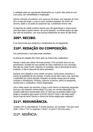 A realidade pode ser reproduzida literalmente ou, a partir dela, pode-se criar
uma outra, com sensibilidade e imaginação.

Dorme a floresta circundante, sem sussurros de brisas, nem regorjeio de aves.
Só o urutau pia longe, e uma ou outra suindara perpassa. No centro do
terreiro, atado a um poste da canjerana rija, o prisioneiro branco vela.

As lágrimas da cidade enchiam bueiros que não agüentavam e empurravam
para fora toda a sujeira interior. Os carros parados, na infinita espera de algo
que não iria acontecer, com suas buzinas destoantes do choro de São Paulo.

209ª. RECIBO.
É um documento que comprova o recebimento de um pagamento.


210ª. REDAÇÃO OU COMPOSIÇÃO.
Leia atentamente o que está sendo solicitado.

As provas de redação têm maior peso na maioria dos vestibulares.

Planeje o texto sem utilizar fórmulas prontas. O fio condutor deve ser seu
pensamento. Acredite em seus pontos de vista e defenda-os com convicção.
Eles são seu maior trunfo. Capriche no conteúdo, não se desviando do tema
proposto, e não se descuide da parte gramatical.

Escrever uma redação é como vender um peixe. Você precisa convencer o
cliente da qualidade do seu produto. O texto escrito não é para você. Será lido
e entendido por outras pessoas. Ninguém vai perder tempo para ler textos
confusos e ininteligíveis. Portanto, capriche na escrita, alinhe os parágrafos,
escolha bem o vocabulário, mostre organização.

Leia e releia aquilo que escreveu e faça a você mesmo as seguintes perguntas:
será que vão entender minhas idéias? Fui claro em minhas exposições? As
orações estão bem coordenadas entre si? Será que os períodos estão muito
longos e cansativos para quem irá lê-los? Escrevi muito e não disse nada?
Houve fuga do tema? Escrevi o mínimo de linhas exigido pelo vestibular?


211ª. REDUNDÂNCIA.
Cuidado com as redundâncias. É errado escrever, por exemplo: “Há cinco anos
atrás”. Corte o “há” ou dispense o “atrás”. O certo é “Há cinco anos...”.

212ª. REGÊNCIA.
 