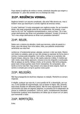 Fique atento à regência de verbos e nomes, sobretudo daqueles que exigem a
preposição “a”, para não cometer erro no emprego da crase.


213ª. REGÊNCIA VERBAL.
Regência Verbal é um assunto complicado, não acha? Não deveria ser, mas é.
Existem vícios que desvirtuam a correta regência de diversos verbos.

O verbo “desfrutar” é muito empregado com regência errada. Por ser transitivo
direto, não exige preposição antes de seu complemento. No entanto, o que
mais se vê é um “de” insistente acompanhando-o, como na frase: “Eu e meu
amigo desfrutamos das férias num paradisíaco balneário”. Errado! O correto é:
“Eu e meu amigo desfrutamos as férias num paradisíaco balneário”.


214ª. RELER.
Releia com o máximo de atenção o texto que escreveu, antes de passá-lo a
limpo, para não deixar ficar erros bobos, tolos, que poderão comprometer
seriamente sua nota final.

Lembre-se: é fundamental pensar, planejar, escrever e reler seu texto. Mesmo
com todos os cuidados, pode ser que não consiga se expressar de forma clara e
concisa. A pressa pode atrapalhar. Com calma, verifique se os períodos não
ficaram longos, obscuros. Veja se não repetiu palavras e idéias. À medida que
relê o texto, essas falhas aparecem, inclusive erros de ortografia e acentuação.
Não se apegue ao escrito. Refaça o texto, se for preciso. Não tenha preguiça,
passe tudo a limpo quantas vezes forem necessárias. No computador, esta
tarefa se torna mais fácil. Faça sempre uma cópia do texto original. Assim se
sentirá à vontade para corrigi-lo quantas vezes quiser.


215ª. RELIGIÃO.
Não faça propaganda de doutrinas religiosas na redação. Mantenha-se sempre
imparcial.

A religião, qualquer que seja ela, é uma questão de fé; a dissertação, por sua
vez, é uma questão de argumentação, que se baseia na lógica. São, portanto,
duas áreas situadas em diferentes planos. Não há como argumentar de modo
convincente com base em dogmas religiosos; os preceitos de fé independem de
provas ou evidências constatáveis. Torna-se, assim, completamente descabido
fundamentar qualquer tema dissertativo em idéias que se situem em um plano
que transcende a razão.


216ª. REPETIÇÃO.
Evite:
 