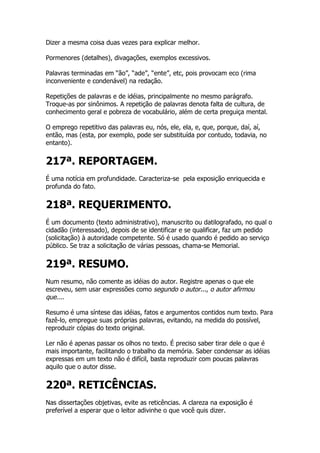 Dizer a mesma coisa duas vezes para explicar melhor.

Pormenores (detalhes), divagações, exemplos excessivos.

Palavras terminadas em “ão”, “ade”, “ente”, etc, pois provocam eco (rima
inconveniente e condenável) na redação.

Repetições de palavras e de idéias, principalmente no mesmo parágrafo.
Troque-as por sinônimos. A repetição de palavras denota falta de cultura, de
conhecimento geral e pobreza de vocabulário, além de certa preguiça mental.

O emprego repetitivo das palavras eu, nós, ele, ela, e, que, porque, daí, aí,
então, mas (esta, por exemplo, pode ser substituída por contudo, todavia, no
entanto).


217ª. REPORTAGEM.
É uma notícia em profundidade. Caracteriza-se pela exposição enriquecida e
profunda do fato.


218ª. REQUERIMENTO.
É um documento (texto administrativo), manuscrito ou datilografado, no qual o
cidadão (interessado), depois de se identificar e se qualificar, faz um pedido
(solicitação) à autoridade competente. Só é usado quando é pedido ao serviço
público. Se traz a solicitação de várias pessoas, chama-se Memorial.


219ª. RESUMO.
Num resumo, não comente as idéias do autor. Registre apenas o que ele
escreveu, sem usar expressões como segundo o autor..., o autor afirmou
que....

Resumo é uma síntese das idéias, fatos e argumentos contidos num texto. Para
fazê-lo, empregue suas próprias palavras, evitando, na medida do possível,
reproduzir cópias do texto original.

Ler não é apenas passar os olhos no texto. É preciso saber tirar dele o que é
mais importante, facilitando o trabalho da memória. Saber condensar as idéias
expressas em um texto não é difícil, basta reproduzir com poucas palavras
aquilo que o autor disse.


220ª. RETICÊNCIAS.
Nas dissertações objetivas, evite as reticências. A clareza na exposição é
preferível a esperar que o leitor adivinhe o que você quis dizer.
 