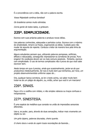 É a concordância com a idéia, não com a palavra escrita.

Vossa Majestade continua bondoso!

Os brasileiros somos muito otimistas.

Corria gente de todos lados, e gritavam.

225ª. SIMPLICIDADE.
Escreva com suas próprias palavras e produza novas idéias.

Use palavras conhecidas, adequadas e períodos curtos. Escreva com o máximo
de simplicidade. Amarre as frases, organizando as idéias. Cuidado para não
mudar de assunto de repente. Conduza o leitor de maneira leve pela linha da
argumentação.

Alguns estudantes pensam que, utilizando palavras pomposas, artificiais,
difíceis e rebuscadas, conseguirão impressionar os corretores de provas. Puro
engano! Os vocábulos devem ser os mais comuns possíveis. Portanto, escreva
com simplicidade. O uso de termos complicados não é prova de que você sabe
escrever bem.

Neste tempo em que é preciso, ainda que ocasionalmente, jactar-se do que
produzimos intelectualmente, far-nos-á muito bem que tenhamos, por hora, um
projeto desenvolvimentista uniforme capaz de...

Ora, qualquer banca corretora, ao ler o texto acima, vai saber muito bem
tratar-se de um plágio de alguém, ou, então, achar que você é um marciano!


226ª. SINAIS.
Faça o til e o cedilha com nitidez, e não simples rabiscos ou traços confusos e
inexpressivos.


227ª. SINESTESIA.
É uma espécie de metáfora que consiste na união de impressões sensoriais
diferentes.

Use-a, se puder, para, através de duas sensações, indicar mais vivamente um
objeto ou ser.

Um grito áspero, palavras douradas, cheiro quente.

O cheiro doce e verde do capim trazia recordações da fazenda...
 
