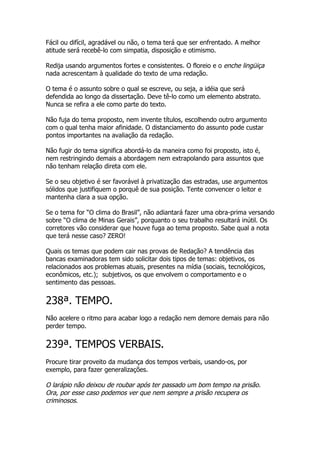 Fácil ou difícil, agradável ou não, o tema terá que ser enfrentado. A melhor
atitude será recebê-lo com simpatia, disposição e otimismo.

Redija usando argumentos fortes e consistentes. O floreio e o enche lingüiça
nada acrescentam à qualidade do texto de uma redação.

O tema é o assunto sobre o qual se escreve, ou seja, a idéia que será
defendida ao longo da dissertação. Deve tê-lo como um elemento abstrato.
Nunca se refira a ele como parte do texto.

Não fuja do tema proposto, nem invente títulos, escolhendo outro argumento
com o qual tenha maior afinidade. O distanciamento do assunto pode custar
pontos importantes na avaliação da redação.

Não fugir do tema significa abordá-lo da maneira como foi proposto, isto é,
nem restringindo demais a abordagem nem extrapolando para assuntos que
não tenham relação direta com ele.

Se o seu objetivo é ser favorável à privatização das estradas, use argumentos
sólidos que justifiquem o porquê de sua posição. Tente convencer o leitor e
mantenha clara a sua opção.

Se o tema for “O clima do Brasil”, não adiantará fazer uma obra-prima versando
sobre “O clima de Minas Gerais”, porquanto o seu trabalho resultará inútil. Os
corretores vão considerar que houve fuga ao tema proposto. Sabe qual a nota
que terá nesse caso? ZERO!

Quais os temas que podem cair nas provas de Redação? A tendência das
bancas examinadoras tem sido solicitar dois tipos de temas: objetivos, os
relacionados aos problemas atuais, presentes na mídia (sociais, tecnológicos,
econômicos, etc.); subjetivos, os que envolvem o comportamento e o
sentimento das pessoas.


238ª. TEMPO.
Não acelere o ritmo para acabar logo a redação nem demore demais para não
perder tempo.


239ª. TEMPOS VERBAIS.
Procure tirar proveito da mudança dos tempos verbais, usando-os, por
exemplo, para fazer generalizações.

O larápio não deixou de roubar após ter passado um bom tempo na prisão.
Ora, por esse caso podemos ver que nem sempre a prisão recupera os
criminosos.
 