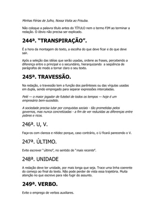 Minhas Férias de Julho, Nossa Visita ao Frisuba.

Não coloque a palavra título antes do TÍTULO nem o termo FIM ao terminar a
redação. O óbvio não precisa ser explicado.


244ª. “TRANSPIRAÇÃO”.
É a hora da montagem do texto, a escolha do que deve ficar e do que deve
sair.

Após a seleção das idéias que serão usadas, ordene as frases, percebendo a
diferença entre o principal e o secundário, hierarquizando a seqüência de
parágrafos de modo a tornar claro o seu texto.


245ª. TRAVESSÃO.
Na redação, o travessão tem a função dos parênteses ou das vírgulas usadas
em dupla, sendo empregado para separar expressões intercaladas.

Pelé — o maior jogador de futebol de todos os tempos — hoje é um
empresário bem-sucedido.

A sociedade precisa lutar por conquistas sociais - tão prometidas pelos
governos, mas nunca concretizadas - a fim de ver reduzidas as diferenças entre
pobres e ricos.

246ª. U, V.
Faça-os com clareza e nitidez porque, caso contrário, o U ficará parecendo o V.


247ª. ÚLTIMO.
Evite escrever “último”, no sentido de “mais recente”.


248ª. UNIDADE
A redação deve ter unidade, por mais longa que seja. Trace uma linha coerente
do começo ao final do texto. Não pode perder de vista essa trajetória. Muita
atenção no que escreve para não fugir do assunto.


249ª. VERBO.
Evite o emprego de verbos auxiliares.
 