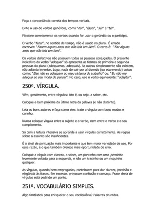 Faça a concordância correta dos tempos verbais.

Evite o uso de verbos genéricos, como “dar”, “fazer”, “ser” e “ter”.

Flexione corretamente os verbos quando for usar o gerúndio ou o particípio.

O verbo “fazer”, no sentido de tempo, não é usado no plural. É errado
escrever: “Fazem alguns anos que não leio um livro”. O certo é: “Faz alguns
anos que não leio um livro”.

Os verbos defectivos não possuem todas as pessoas conjugadas. O presente
indicativo do verbo “adequar” só apresenta as formas de primeira e segunda
pessoas do plural (adequamos, adequais). As outras simplesmente não existem,
não adianta inventar. Logo, nada de sair por aí dizendo (ou escrevendo) coisas
como: “Eles não se adequam ao meu sistema de trabalho” ou: “Eu não me
adequo ao seu modo de pensar”. No caso, use o verbo equivalente: “adaptar”.

250ª. VÍRGULA.
Vêm, geralmente, entre vírgulas: isto é, ou seja, a saber, etc.

Coloque-a bem próxima da última letra da palavra (e não distante).

Leia os bons autores e faça como eles: trate a vírgula com bons modos e
carinho.

Nunca coloque vírgula entre o sujeito e o verbo, nem entre o verbo e o seu
complemento.

Só com a leitura intensiva se aprende a usar vírgulas corretamente. As regras
sobre o assunto são insuficientes.

É o sinal de pontuação mais importante e que tem maior variedade de uso. Por
essa razão, é o que também oferece mais oportunidade de erro.

Coloque a vírgula com clareza, a saber, um pontinho com uma perninha
levemente voltada para a esquerda, e não um tracinho ou um risquinho
qualquer.

As vírgulas, quando bem empregadas, contribuem para dar clareza, precisão e
elegância às frases. Em excesso, provocam confusão e cansaço. Frase cheia de
vírgulas está pedindo um ponto.


251ª. VOCABULÁRIO SIMPLES.
Algo fantástico para enriquecer o seu vocabulário? Palavras cruzadas.
 