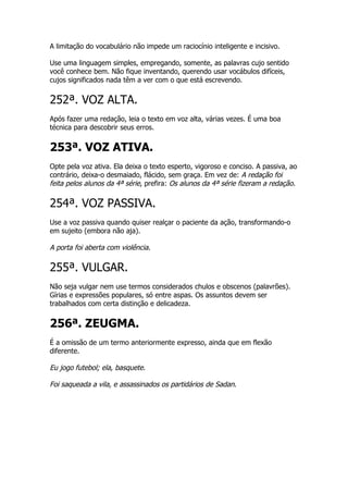 A limitação do vocabulário não impede um raciocínio inteligente e incisivo.

Use uma linguagem simples, empregando, somente, as palavras cujo sentido
você conhece bem. Não fique inventando, querendo usar vocábulos difíceis,
cujos significados nada têm a ver com o que está escrevendo.


252ª. VOZ ALTA.
Após fazer uma redação, leia o texto em voz alta, várias vezes. É uma boa
técnica para descobrir seus erros.


253ª. VOZ ATIVA.
Opte pela voz ativa. Ela deixa o texto esperto, vigoroso e conciso. A passiva, ao
contrário, deixa-o desmaiado, flácido, sem graça. Em vez de: A redação foi
feita pelos alunos da 4ª série, prefira: Os alunos da 4ª série fizeram a redação.

254ª. VOZ PASSIVA.
Use a voz passiva quando quiser realçar o paciente da ação, transformando-o
em sujeito (embora não aja).

A porta foi aberta com violência.

255ª. VULGAR.
Não seja vulgar nem use termos considerados chulos e obscenos (palavrões).
Gírias e expressões populares, só entre aspas. Os assuntos devem ser
trabalhados com certa distinção e delicadeza.


256ª. ZEUGMA.
É a omissão de um termo anteriormente expresso, ainda que em flexão
diferente.

Eu jogo futebol; ela, basquete.

Foi saqueada a vila, e assassinados os partidários de Sadan.
 