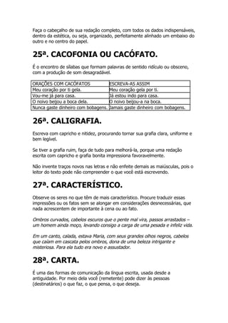 Faça o cabeçalho de sua redação completo, com todos os dados indispensáveis,
dentro da estética, ou seja, organizado, perfeitamente alinhado um embaixo do
outro e no centro do papel.


25ª. CACOFONIA OU CACÓFATO.
É o encontro de sílabas que formam palavras de sentido ridículo ou obsceno,
com a produção de som desagradável.

ORAÇÕES COM CACÓFATOS                ESCREVA-AS ASSIM
Meu coração por ti gela.             Meu coração gela por ti.
Vou-me já para casa.                 Já estou indo para casa.
O noivo beijou a boca dela.          O noivo beijou-a na boca.
Nunca gaste dinheiro com bobagens.   Jamais gaste dinheiro com bobagens.


26ª. CALIGRAFIA.
Escreva com capricho e nitidez, procurando tornar sua grafia clara, uniforme e
bem legível.

Se tiver a grafia ruim, faça de tudo para melhorá-la, porque uma redação
escrita com capricho e grafia bonita impressiona favoravelmente.

Não invente traços novos nas letras e não enfeite demais as maiúsculas, pois o
leitor do texto pode não compreender o que você está escrevendo.


27ª. CARACTERÍSTICO.
Observe os seres no que têm de mais característico. Procure traduzir essas
impressões ou os fatos sem se alongar em considerações desnecessárias, que
nada acrescentem de importante à cena ou ao fato.

Ombros curvados, cabelos escuros que o pente mal vira, passos arrastados –
um homem ainda moço, levando consigo a carga de uma pesada e infeliz vida.

Em um canto, calada, estava Maria, com seus grandes olhos negros, cabelos
que caíam em cascata pelos ombros, dona de uma beleza intrigante e
misteriosa. Para ela tudo era novo e assustador.

28ª. CARTA.
É uma das formas de comunicação da língua escrita, usada desde a
antiguidade. Por meio dela você (remetente) pode dizer às pessoas
(destinatários) o que faz, o que pensa, o que deseja.
 
