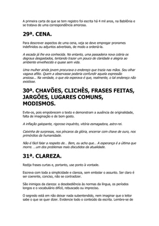 A primeira carta de que se tem registro foi escrita há 4 mil anos, na Babilônia e
se tratava de uma correspondência amorosa.


29ª. CENA.
Para descrever aspectos de uma cena, veja se deve empregar pronomes
indefinidos ou adjuntos adverbiais, de modo a ordená-la.

A escada já lhe era conhecida. No entanto, uma passadeira nova cobria os
degraus desgastados, tentando trazer um pouco de claridade e alegria ao
ambiente envelhecido e quase sem vida.

Uma mulher ainda jovem procurava o endereço que trazia nas mãos. Seu olhar
vagava aflito. Quem a observasse poderia confundir aquela expressão
ansiosa... Na verdade, o que ela esperava é que, realmente, o tal endereço não
existisse.

30ª. CHAVÕES, CLICHÊS, FRASES FEITAS,
JARGÕES, LUGARES COMUNS,
MODISMOS.
Evite-os, pois empobrecem o texto e demonstram a ausência de originalidade,
falta de imaginação e de bom gosto.

A inflação galopante, rigoroso inquérito, vitória esmagadora, astro-rei.

Caixinha de surpresas, nos píncaros da glória, encerrar com chave de ouro, nos
primórdios da humanidade.

Não é fácil falar a respeito de… Bem, eu acho que… A esperança é a última que
morre. …um dos problemas mais discutidos da atualidade.

31ª. CLAREZA.
Redija frases curtas e, portanto, use ponto à vontade.

Escreva com toda a simplicidade e clareza, sem embolar o assunto. Ser claro é
ser coerente, conciso, não se contradizer.

São inimigos da clareza: a desobediência às normas da língua, os períodos
longos e o vocabulário difícil, rebuscado ou impreciso.

O segredo está em não deixar nada subentendido, nem imaginar que o leitor
sabe o que se quer dizer. Evidencie todo o conteúdo da escrita. Lembre-se de
 