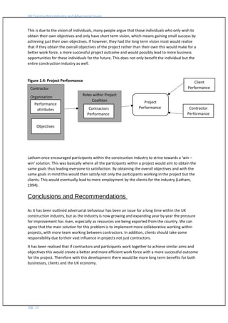 UK Construction Industry and Adversarial Issues
This is due to the vision of individuals, many people argue that those individuals who only wish to
obtain their own objectives and only have short term vision, which means gaining small success by
achieving just their own objectives. If however, they had the long term vision most would realise
that if they obtain the overall objectives of the project rather than their own this would make for a
better work force, a more successful project outcome and would possibly lead to more business
opportunities for these individuals for the future. This does not only benefit the individual but the
entire construction industry as well.
Figure 1.4: Project Performance
Latham once encouraged participants within the construction industry to strive towards a ‘win –
win’ solution. This was basically where all the participants within a project would aim to obtain the
same goals thus leading everyone to satisfaction. By obtaining the overall objectives and with the
same goals in mind this would then satisfy not only the participants working in the project but the
clients. This would eventually lead to more employment by the clients for the industry (Latham,
1994).
Conclusions and Recommendations
As it has been outlined adversarial behaviour has been an issue for a long time within the UK
construction industry, but as the industry is now growing and expanding year by year the pressure
for improvement has risen, especially as resources are being exported from the country. We can
agree that the main solution for this problem is to implement more collaborative working within
projects, with more team working between contractors. In addition, clients should take some
responsibility due to their vast influence in projects not just contractors.
It has been realised that if contractors and participants work together to achieve similar aims and
objectives this would create a better and more efficient work force with a more successful outcome
for the project. Therefore with this development there would be more long term benefits for both
businesses, clients and the UK economy.
pg. 12
Contractor
Organisation
Performance
attributes
Objectives
Project
Performance
Roles within Project
Coalition
Contractors
Performance
Client
Performance
Contractor
Performance
 