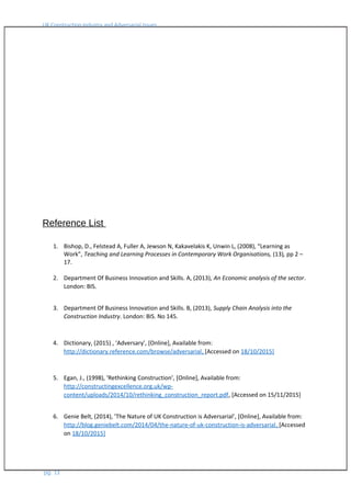 UK Construction Industry and Adversarial Issues
Reference List
1. Bishop, D., Felstead A, Fuller A, Jewson N, Kakavelakis K, Unwin L, (2008), “Learning as
Work”, Teaching and Learning Processes in Contemporary Work Organisations, (13), pp 2 –
17.
2. Department Of Business Innovation and Skills. A, (2013), An Economic analysis of the sector.
London: BIS.
3. Department Of Business Innovation and Skills. B, (2013), Supply Chain Analysis into the
Construction Industry. London: BIS. No 145.
4. Dictionary, (2015) , ‘Adversary’, [Online], Available from:
http://dictionary.reference.com/browse/adversarial, [Accessed on 18/10/2015]
5. Egan, J., (1998), ‘Rethinking Construction’, [Online], Available from:
http://constructingexcellence.org.uk/wp-
content/uploads/2014/10/rethinking_construction_report.pdf, [Accessed on 15/11/2015]
6. Genie Belt, (2014), ’The Nature of UK Construction is Adversarial’, [Online], Available from:
http://blog.geniebelt.com/2014/04/the-nature-of-uk-construction-is-adversarial, [Accessed
on 18/10/2015]
pg. 13
 